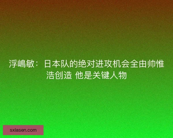 浮嶋敏：日本队的绝对进攻机会全由帅惟浩创造 他是关键人物