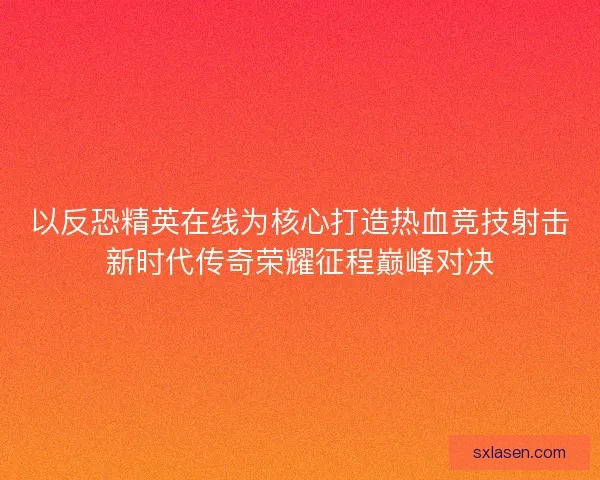 以反恐精英在线为核心打造热血竞技射击新时代传奇荣耀征程巅峰对决
