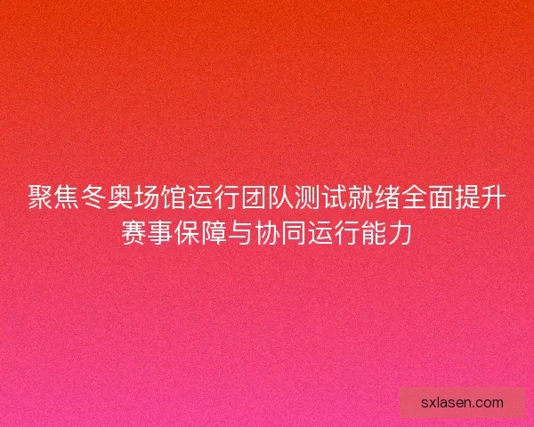 聚焦冬奥场馆运行团队测试就绪全面提升赛事保障与协同运行能力