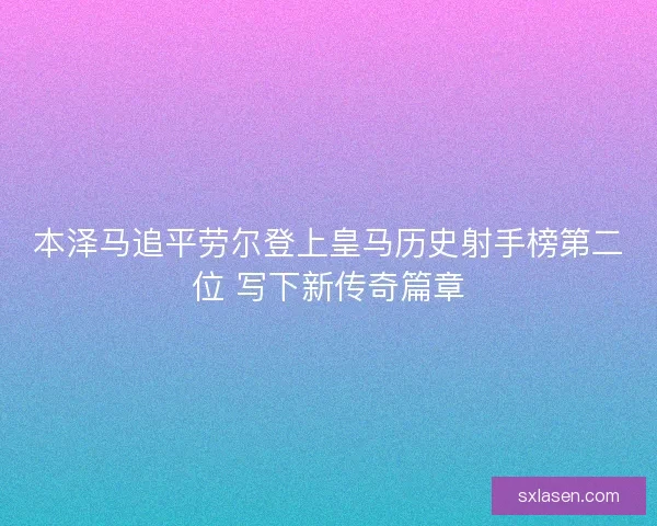 本泽马追平劳尔登上皇马历史射手榜第二位 写下新传奇篇章