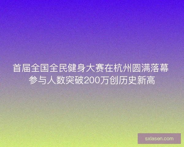 首届全国全民健身大赛在杭州圆满落幕 参与人数突破200万创历史新高