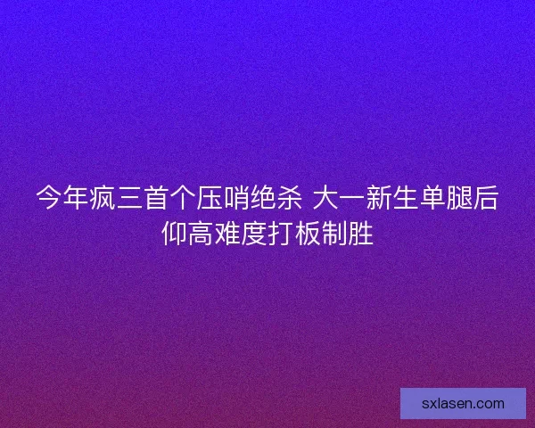 今年疯三首个压哨绝杀 大一新生单腿后仰高难度打板制胜