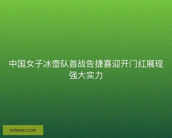 中国女子冰壶队首战告捷喜迎开门红展现强大实力