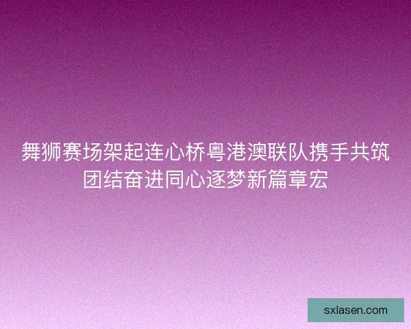舞狮赛场架起连心桥粤港澳联队携手共筑团结奋进同心逐梦新篇章宏