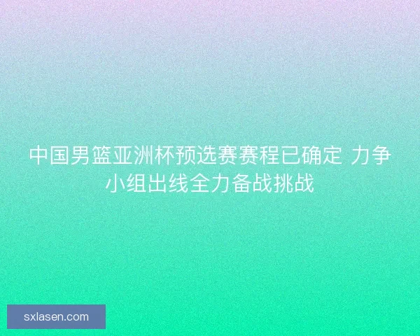 中国男篮亚洲杯预选赛赛程已确定 力争小组出线全力备战挑战