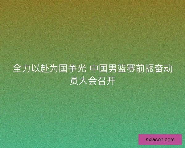 全力以赴为国争光 中国男篮赛前振奋动员大会召开