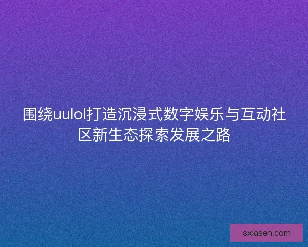 围绕uulol打造沉浸式数字娱乐与互动社区新生态探索发展之路