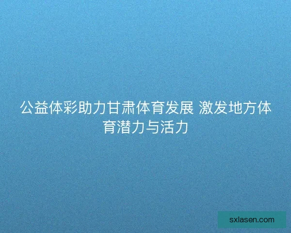 公益体彩助力甘肃体育发展 激发地方体育潜力与活力