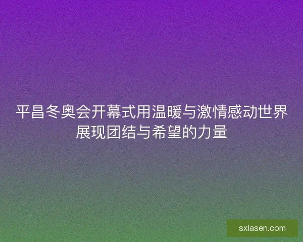 平昌冬奥会开幕式用温暖与激情感动世界展现团结与希望的力量